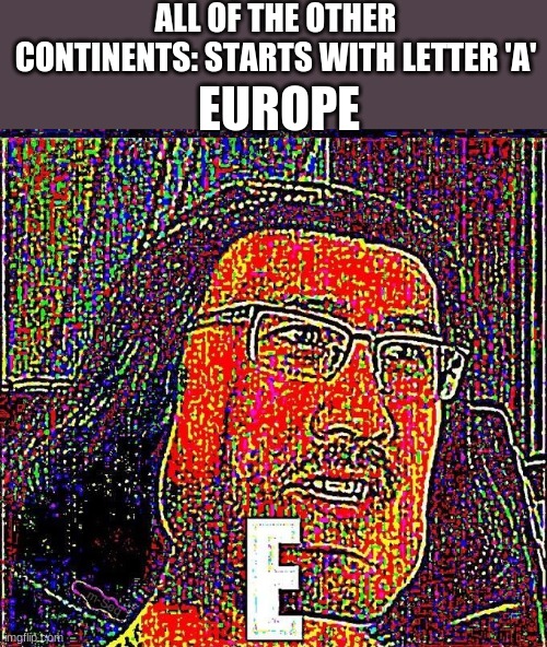 EEEEE | ALL OF THE OTHER CONTINENTS: STARTS WITH LETTER 'A'; EUROPE | image tagged in markiplier e | made w/ Imgflip meme maker