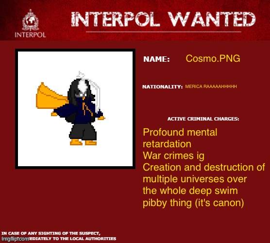 :3 | Cosmo.PNG; MERICA RAAAAAHHHHH; Profound mental retardation
War crimes ig
Creation and destruction of multiple universes over the whole deep swim pibby thing (it's canon) | image tagged in interpol wanted warning | made w/ Imgflip meme maker