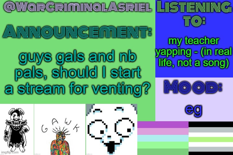 WarCriminalAsriel's Announcement temp by emma | my teacher yapping - (in real life, not a song); guys gals and nb pals, should I start a stream for venting? eg | image tagged in warcriminalasriel's announcement temp by emma | made w/ Imgflip meme maker