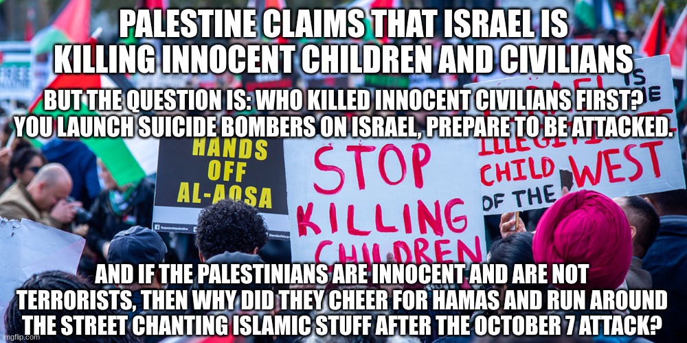 Pro-Palestinians need to think for once | PALESTINE CLAIMS THAT ISRAEL IS KILLING INNOCENT CHILDREN AND CIVILIANS; BUT THE QUESTION IS: WHO KILLED INNOCENT CIVILIANS FIRST? YOU LAUNCH SUICIDE BOMBERS ON ISRAEL, PREPARE TO BE ATTACKED. AND IF THE PALESTINIANS ARE INNOCENT AND ARE NOT TERRORISTS, THEN WHY DID THEY CHEER FOR HAMAS AND RUN AROUND THE STREET CHANTING ISLAMIC STUFF AFTER THE OCTOBER 7 ATTACK? | image tagged in stupid palestinians protesting,israel-hamas war | made w/ Imgflip meme maker