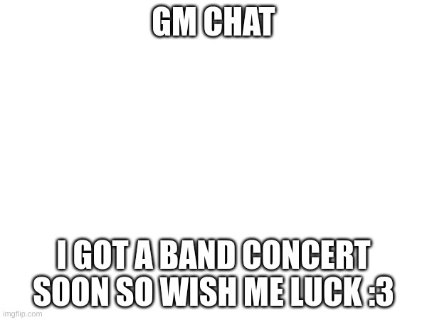 GM CHAT; I GOT A BAND CONCERT SOON SO WISH ME LUCK :3 | made w/ Imgflip meme maker
