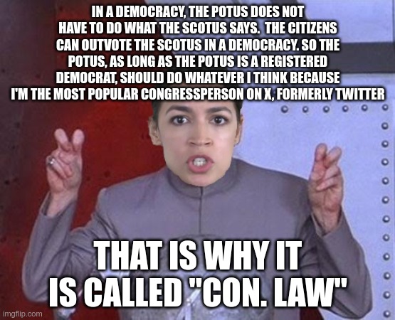 Evil #AOC explains it too well | IN A DEMOCRACY, THE POTUS DOES NOT HAVE TO DO WHAT THE SCOTUS SAYS.  THE CITIZENS CAN OUTVOTE THE SCOTUS IN A DEMOCRACY. SO THE POTUS, AS LONG AS THE POTUS IS A REGISTERED DEMOCRAT, SHOULD DO WHATEVER I THINK BECAUSE I'M THE MOST POPULAR CONGRESSPERSON ON X, FORMERLY TWITTER; THAT IS WHY IT IS CALLED "CON. LAW" | image tagged in 'evil' aoc,potus,scotus,democracy | made w/ Imgflip meme maker