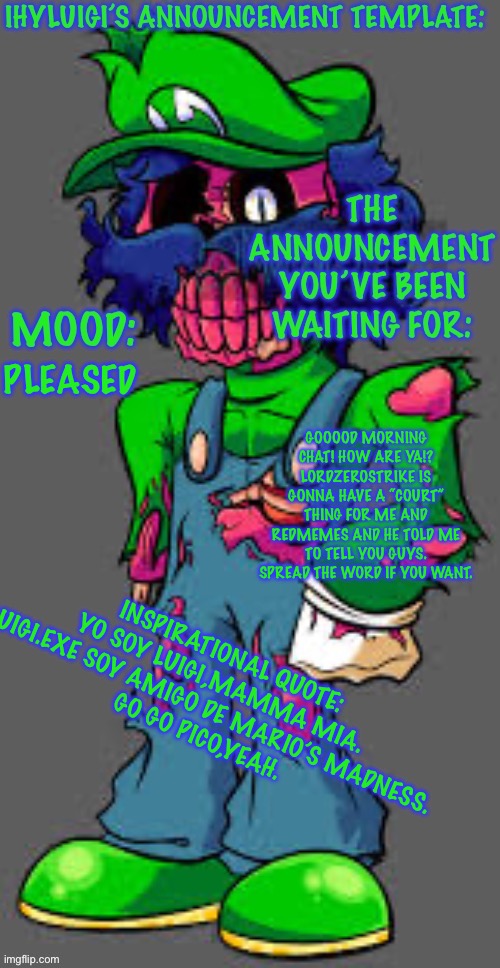 Ooooooh the silly billy | GOOOOD MORNING CHAT! HOW ARE YA!? LORDZEROSTRIKE IS GONNA HAVE A “COURT” THING FOR ME AND REDMEMES AND HE TOLD ME TO TELL YOU GUYS. SPREAD THE WORD IF YOU WANT. PLEASED; INSPIRATIONAL QUOTE:
YO SOY LUIGI,MAMMA MIA. LUIGI.EXE SOY AMIGO DE MARIO’S MADNESS.
GO GO PICO,YEAH. | image tagged in ooooooh the silly billy | made w/ Imgflip meme maker