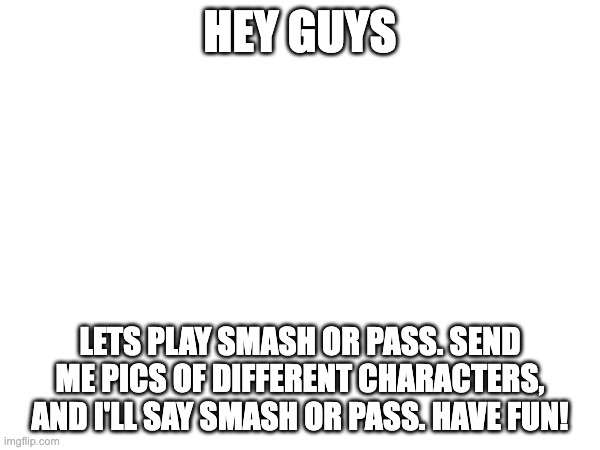 HEY GUYS; LETS PLAY SMASH OR PASS. SEND ME PICS OF DIFFERENT CHARACTERS, AND I'LL SAY SMASH OR PASS. HAVE FUN! | made w/ Imgflip meme maker