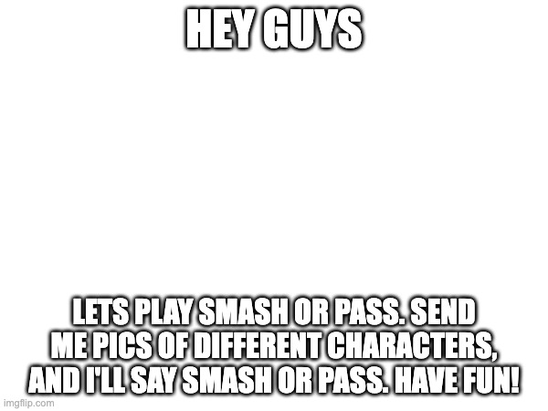 HEY GUYS; LETS PLAY SMASH OR PASS. SEND ME PICS OF DIFFERENT CHARACTERS, AND I'LL SAY SMASH OR PASS. HAVE FUN! | made w/ Imgflip meme maker