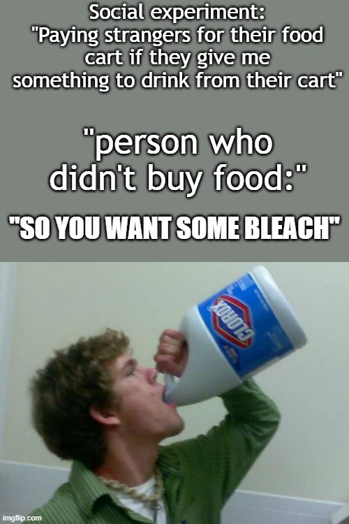 Bleach | Social experiment: "Paying strangers for their food cart if they give me something to drink from their cart"; "person who didn't buy food:"; "SO YOU WANT SOME BLEACH" | image tagged in drink bleach | made w/ Imgflip meme maker