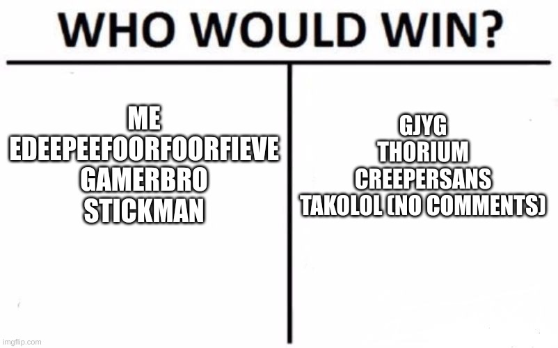 Who would win? | ME
EDEEPEEFOORFOORFIEVE
GAMERBRO
STICKMAN; GJYG
THORIUM
CREEPERSANS
TAKOLOL (NO COMMENTS) | image tagged in memes,who would win,curious question,facts,we would win | made w/ Imgflip meme maker