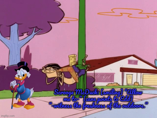 Scrooge McDuck Comes to Peach Creek | Scrooge McDuck: [smiling] “Allow me to-“ [cane points to Edd] “-witness the freshness of the outdoors.” | image tagged in ed edd n eddy,ducktales,cartoon network,disney,disney plus,deviantart | made w/ Imgflip meme maker