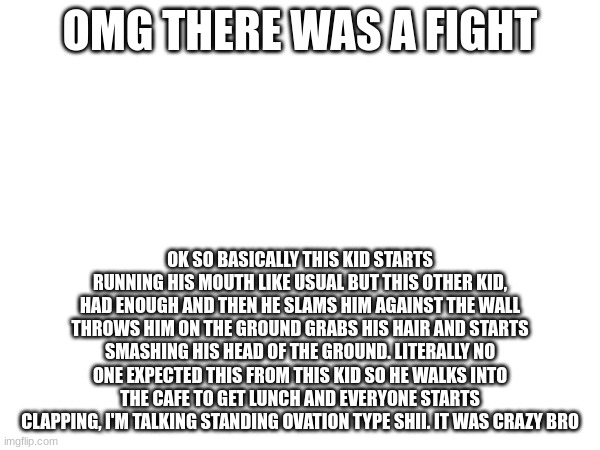 OMG THERE WAS A FIGHT; OK SO BASICALLY THIS KID STARTS RUNNING HIS MOUTH LIKE USUAL BUT THIS OTHER KID, HAD ENOUGH AND THEN HE SLAMS HIM AGAINST THE WALL THROWS HIM ON THE GROUND GRABS HIS HAIR AND STARTS SMASHING HIS HEAD OF THE GROUND. LITERALLY NO ONE EXPECTED THIS FROM THIS KID SO HE WALKS INTO THE CAFE TO GET LUNCH AND EVERYONE STARTS CLAPPING, I'M TALKING STANDING OVATION TYPE SHII. IT WAS CRAZY BRO | made w/ Imgflip meme maker