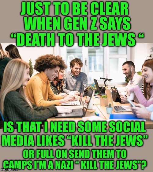 Utes of today | JUST TO BE CLEAR; WHEN GEN Z SAYS “DEATH TO THE JEWS “; IS THAT I NEED SOME SOCIAL MEDIA LIKES “KILL THE JEWS”; OR FULL ON SEND THEM TO CAMPS I’M A NAZI “ KILL THE JEWS”? | image tagged in democrats,gen z | made w/ Imgflip meme maker