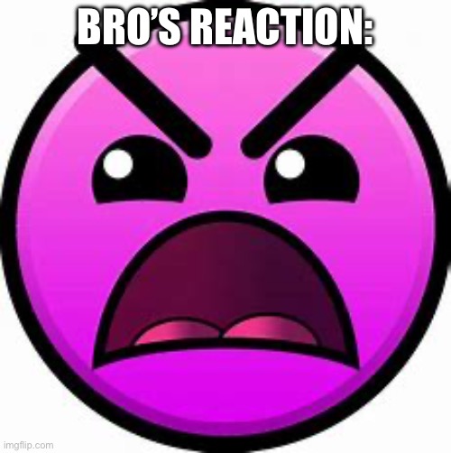 Insane geometry dash difficulty face | BRO’S REACTION: | image tagged in insane geometry dash difficulty face | made w/ Imgflip meme maker