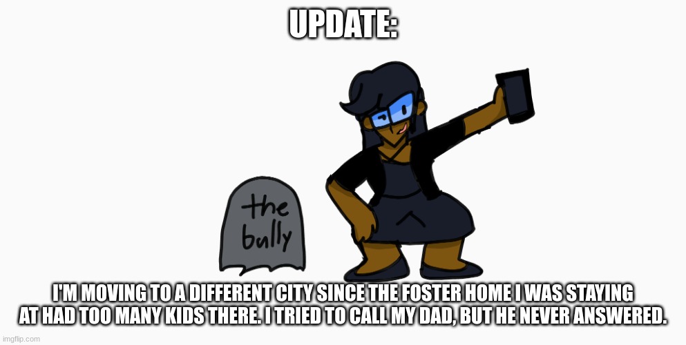 the bully | UPDATE:; I'M MOVING TO A DIFFERENT CITY SINCE THE FOSTER HOME I WAS STAYING AT HAD TOO MANY KIDS THERE. I TRIED TO CALL MY DAD, BUT HE NEVER ANSWERED. | image tagged in the bully | made w/ Imgflip meme maker