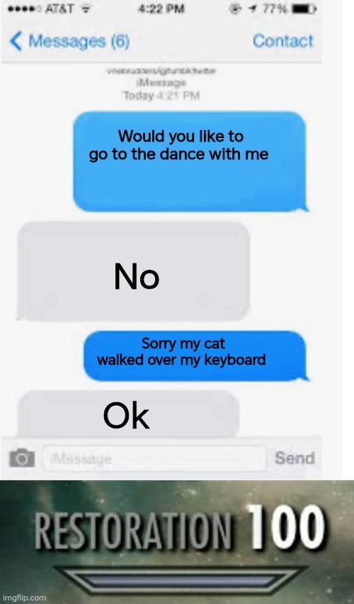 Would you like to go to the dance with me; No; Sorry my cat walked over my keyboard; Ok | image tagged in blank text conversation,restoration 100 | made w/ Imgflip meme maker