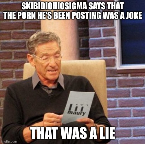 Maury Lie Detector | SKIBIDIOHIOSIGMA SAYS THAT THE PORN HE'S BEEN POSTING WAS A JOKE; THAT WAS A LIE | image tagged in memes,maury lie detector | made w/ Imgflip meme maker
