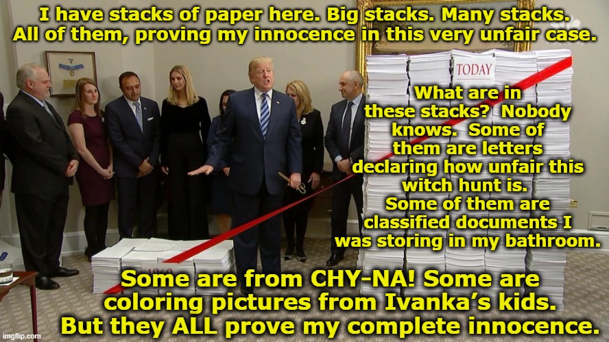 Trumps stacks of paper | What are in these stacks?  Nobody knows.  Some of them are letters declaring how unfair this witch hunt is.  Some of them are classified documents I was storing in my bathroom. I have stacks of paper here. Big stacks. Many stacks. All of them, proving my innocence in this very unfair case. Some are from CHY-NA! Some are coloring pictures from Ivanka’s kids. But they ALL prove my complete innocence. | image tagged in donald trump approves,maga,nevertrump meme,donald trump the clown,presidential election,it's a conspiracy | made w/ Imgflip meme maker