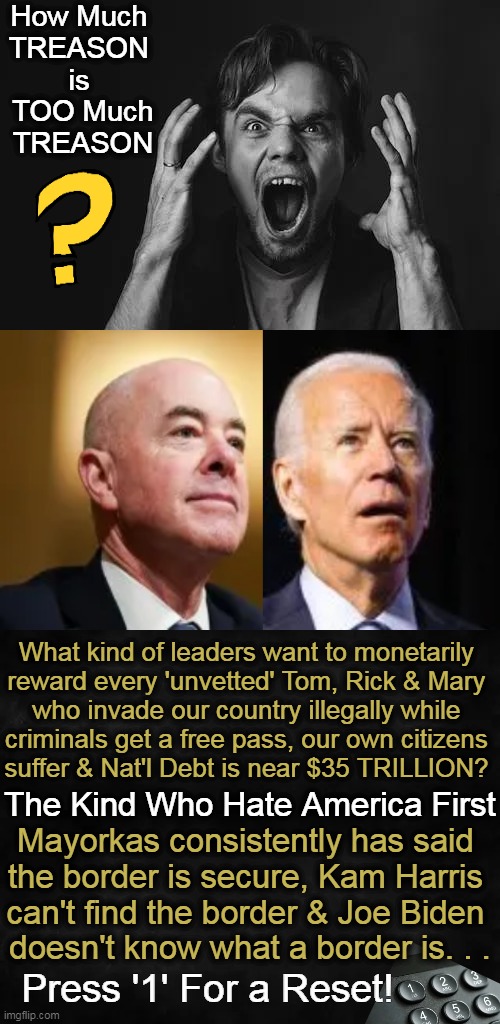 When Bad is Supposed To Be The New Good, It's Time To Reevaluate . . . | How Much 
TREASON 
is 
TOO Much
TREASON; What kind of leaders want to monetarily 
reward every 'unvetted' Tom, Rick & Mary 
who invade our country illegally while 
criminals get a free pass, our own citizens 
suffer & Nat'l Debt is near $35 TRILLION? The Kind Who Hate America First; Mayorkas consistently has said 
the border is secure, Kam Harris 
can't find the border & Joe Biden 
doesn't know what a border is. . . Press '1' For a Reset! | image tagged in mayorkas,open borders,joe biden,treason,america,political humor | made w/ Imgflip meme maker
