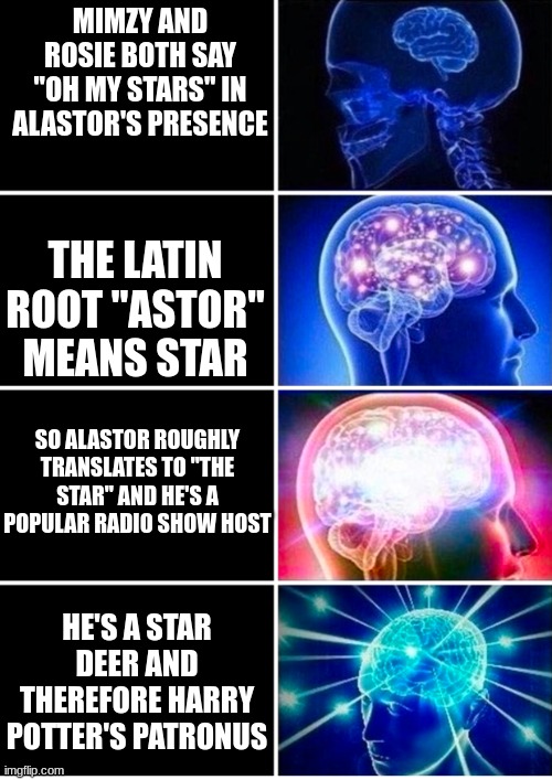 Dun DUN da da DUN DA DA DUUUH | MIMZY AND ROSIE BOTH SAY "OH MY STARS" IN ALASTOR'S PRESENCE; THE LATIN ROOT "ASTOR" MEANS STAR; SO ALASTOR ROUGHLY TRANSLATES TO "THE STAR" AND HE'S A POPULAR RADIO SHOW HOST; HE'S A STAR DEER AND THEREFORE HARRY POTTER'S PATRONUS | image tagged in expanding brain hd dark,alastor hazbin hotel | made w/ Imgflip meme maker