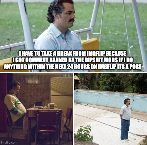 Sad Pablo Escobar | I HAVE TO TAKE A BREAK FROM IMGFLIP BECAUSE I GOT COMMENT BANNED BY THE DIPSHIT MODS IF I DO ANYTHING WITHIN THE NEXT 24 HOURS ON IMGFLIP ITS A POST | image tagged in memes,sad pablo escobar | made w/ Imgflip meme maker