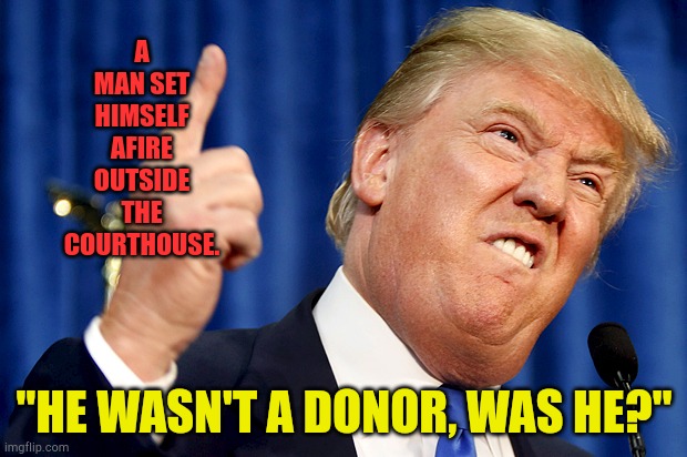 Dead donors don't donate. | A MAN SET HIMSELF AFIRE OUTSIDE THE COURTHOUSE. "HE WASN'T A DONOR, WAS HE?" | image tagged in donald trump | made w/ Imgflip meme maker