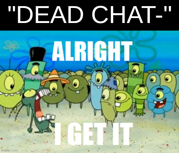 . | "DEAD CHAT-" | image tagged in alright i get it | made w/ Imgflip meme maker
