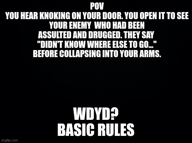 Marked this NSFW cud idk if it is | POV
YOU HEAR KNOKING ON YOUR DOOR. YOU OPEN IT TO SEE YOUR ENEMY  WHO HAD BEEN ASSULTED AND DRUGGED. THEY SAY  "DIDN'T KNOW WHERE ELSE TO GO..." BEFORE COLLAPSING INTO YOUR ARMS. WDYD?
BASIC RULES | image tagged in black background | made w/ Imgflip meme maker