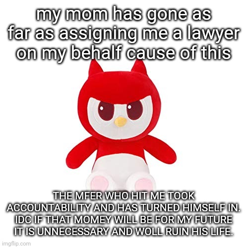 da boi | my mom has gone as far as assigning me a lawyer on my behalf cause of this; THE MFER WHO HIT ME TOOK ACCOUNTABILITY AND HAS TURNED HIMSELF IN. IDC IF THAT MOMEY WILL BE FOR MY FUTURE IT IS UNNECESSARY AND WOLL RUIN HIS LIFE. | image tagged in da boi | made w/ Imgflip meme maker