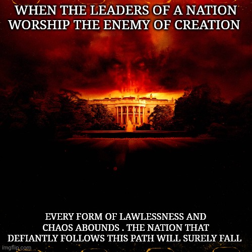 United States Government | WHEN THE LEADERS OF A NATION WORSHIP THE ENEMY OF CREATION; EVERY FORM OF LAWLESSNESS AND CHAOS ABOUNDS . THE NATION THAT DEFIANTLY FOLLOWS THIS PATH WILL SURELY FALL | image tagged in corruption | made w/ Imgflip meme maker