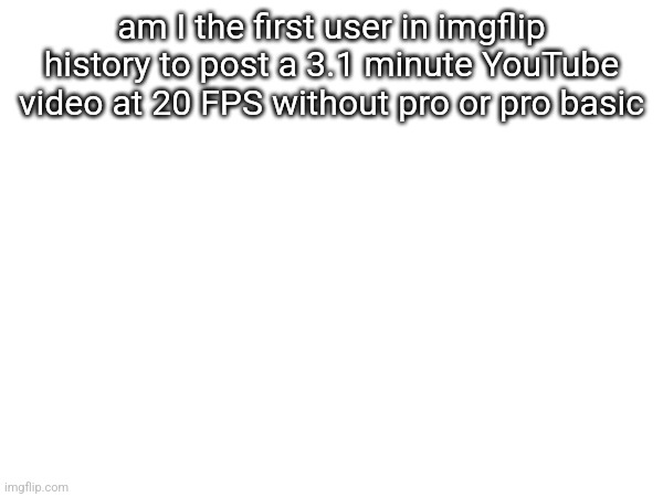 am I the first user in imgflip history to post a 3.1 minute YouTube video at 20 FPS without pro or pro basic | made w/ Imgflip meme maker