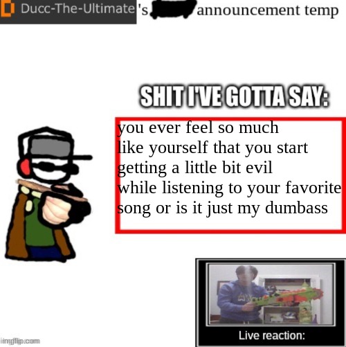 Ducc-The-Ultimate’s announcement temp | you ever feel so much like yourself that you start getting a little bit evil while listening to your favorite song or is it just my dumbass | image tagged in ducc-the-ultimate s announcement temp | made w/ Imgflip meme maker