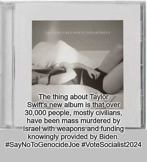 The thing about Taylor Swift's new album is that over 30,000 people, mostly civilians, have been mass murdered by Israel with weapons and funding knowingly provided by Biden. #SayNoToGenocideJoe #VoteSocialist2024 | image tagged in taylor swift,celebrity gossip,for the swiftys,vote socialist 2024,pop culture | made w/ Imgflip meme maker