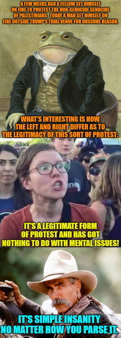 Yeah it's an act of insanity.  But it's not surprising that leftists think otherwise. | A FEW WEEKS AGO A FELLOW SET HIMSELF ON FIRE TO PROTEST THE NON-GENOCIDE GENOCIDE OF PALESTINIANS.  TODAY A MAN SET HIMSELF ON FIRE OUTSIDE TRUMP'S TRIAL VENUE FOR OBSCURE REASON. WHAT'S INTERESTING IS HOW THE LEFT AND RIGHT DIFFER AS TO THE LEGITIMACY OF THIS SORT OF PROTEST:; IT'S A LEGITIMATE FORM OF PROTEST AND HAS GOT NOTHING TO DO WITH MENTAL ISSUES! IT'S SIMPLE INSANITY NO MATTER HOW YOU PARSE IT. | image tagged in es de mi agrado informarles | made w/ Imgflip meme maker