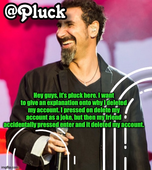 Pluck’s official announcement | Hey guys, it’s pluck here. I want to give an explanation onto why I deleted my account. I pressed on delete my account as a joke, but then my friend accidentally pressed enter and it deleted my account. | image tagged in pluck s official announcement | made w/ Imgflip meme maker