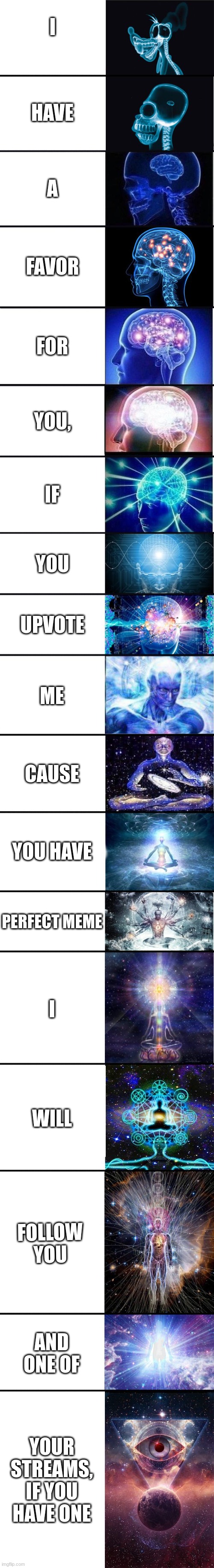expanding brain: 9001 | I; HAVE; A; FAVOR; FOR; YOU, IF; YOU; UPVOTE; ME; CAUSE; YOU HAVE; PERFECT MEME; I; WILL; FOLLOW YOU; AND ONE OF; YOUR STREAMS, IF YOU HAVE ONE | image tagged in expanding brain 9001 | made w/ Imgflip meme maker