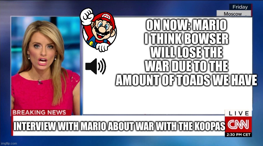 More needed artillery for Mushroom Kingdom | ON NOW: MARIO
I THINK BOWSER WILL LOSE THE WAR DUE TO THE AMOUNT OF TOADS WE HAVE; INTERVIEW WITH MARIO ABOUT WAR WITH THE KOOPAS | image tagged in cnn breaking news,mario,mario-bowser war | made w/ Imgflip meme maker