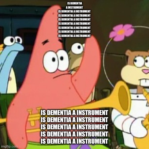 Is dementia a instrument | IS DEMENTIA A INSTRUMENT
IS DEMENTIA A INSTRUMENT
IS DEMENTIA A INSTRUMENT
IS DEMENTIA A INSTRUMENT
IS DEMENTIA A INSTRUMENT
IS DEMENTIA A INSTRUMENT
IS DEMENTIA A INSTRUMENT
IS DEMENTIA A INSTRUMENT; IS DEMENTIA A INSTRUMENT
IS DEMENTIA A INSTRUMENT
IS DEMENTIA A INSTRUMENT
IS DEMENTIA A INSTRUMENT
IS DEMENTIA A INSTRUMENT | image tagged in memes,no patrick,is dementia a instrument | made w/ Imgflip meme maker