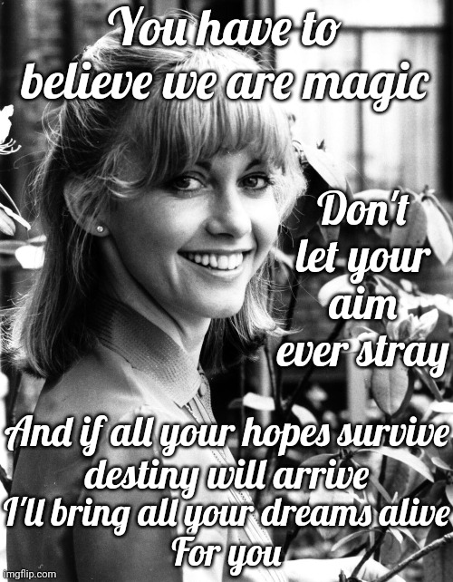 You Have To Believe We Are Magic | You have to believe we are magic; Don't let your aim ever stray; And if all your hopes survive
destiny will arrive; I'll bring all your dreams alive
For you | image tagged in magic,olivia newton john,god religion universe,mystic messenger,love and light,memes | made w/ Imgflip meme maker
