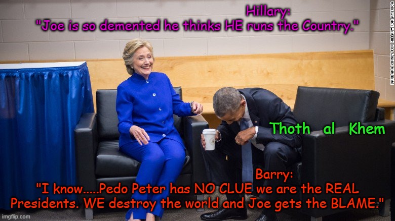 Hillary and Barack are the REAL PRESIDENTS. | Hillary: "Joe is so demented he thinks HE runs the Country."; Thoth   al   Khem; Barry: "I know.....Pedo Peter has NO CLUE we are the REAL Presidents. WE destroy the world and Joe gets the BLAME." | image tagged in pedo joe,hillary barack,destroying the world,usa is dying,corrupt government,wake up | made w/ Imgflip meme maker