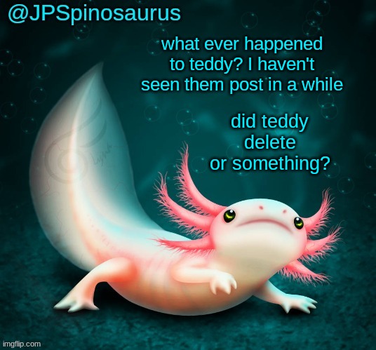 JPSpinosaurus's axolotl announcement temp | what ever happened to teddy? I haven't seen them post in a while; did teddy delete or something? | image tagged in jpspinosaurus's axolotl announcement temp | made w/ Imgflip meme maker