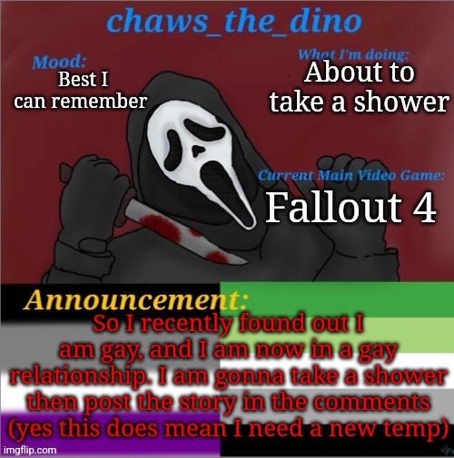 I will explain shortly in the comments | About to take a shower; Best I can remember; Fallout 4; So I recently found out I am gay, and I am now in a gay relationship. I am gonna take a shower then post the story in the comments (yes this does mean I need a new temp) | image tagged in chaws_the_dino announcement temp | made w/ Imgflip meme maker