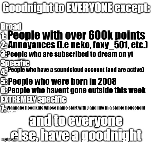 goodnight to everyone except | People with over 600k points; Annoyances (i.e neko, foxy_501, etc.); People who are subscribed to dream on yt; People who have a soundcloud account (and are active); People who were born in 2008; People who havent gone outside this week; Wannabe hood kids whose name start with J and live in a stable household | image tagged in goodnight to everyone except | made w/ Imgflip meme maker