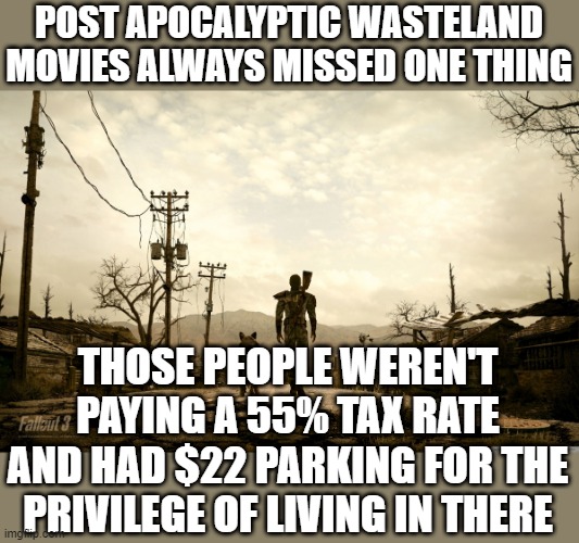 Fallout 3 | POST APOCALYPTIC WASTELAND MOVIES ALWAYS MISSED ONE THING; THOSE PEOPLE WEREN'T PAYING A 55% TAX RATE AND HAD $22 PARKING FOR THE PRIVILEGE OF LIVING IN THERE | image tagged in fallout 3 | made w/ Imgflip meme maker