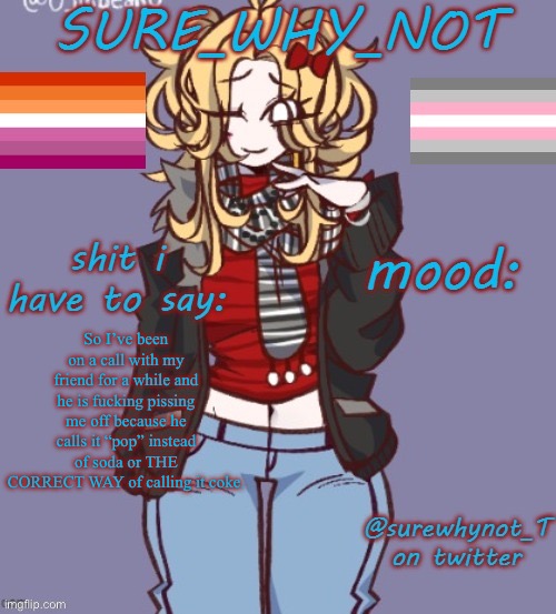 If you say pop in my family we think you’re talking about the music genre | So I’ve been on a call with my friend for a while and he is fucking pissing me off because he calls it “pop” instead of soda or THE CORRECT WAY of calling it coke. | image tagged in sure_why_not announcement template | made w/ Imgflip meme maker