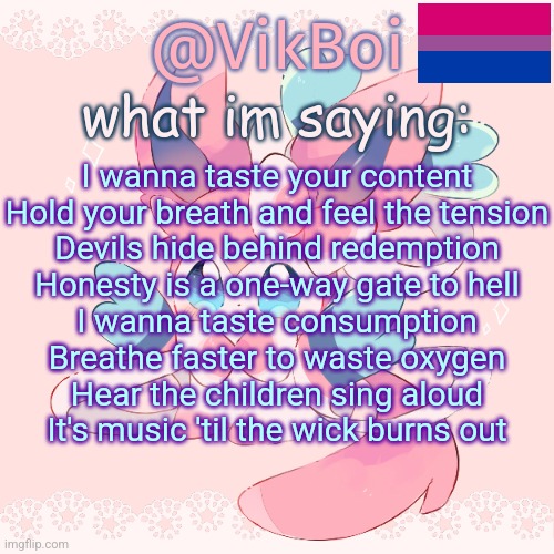 hush | I wanna taste your content
Hold your breath and feel the tension
Devils hide behind redemption
Honesty is a one-way gate to hell
I wanna taste consumption
Breathe faster to waste oxygen
Hear the children sing aloud
It's music 'til the wick burns out | image tagged in vik's sylveon temp | made w/ Imgflip meme maker