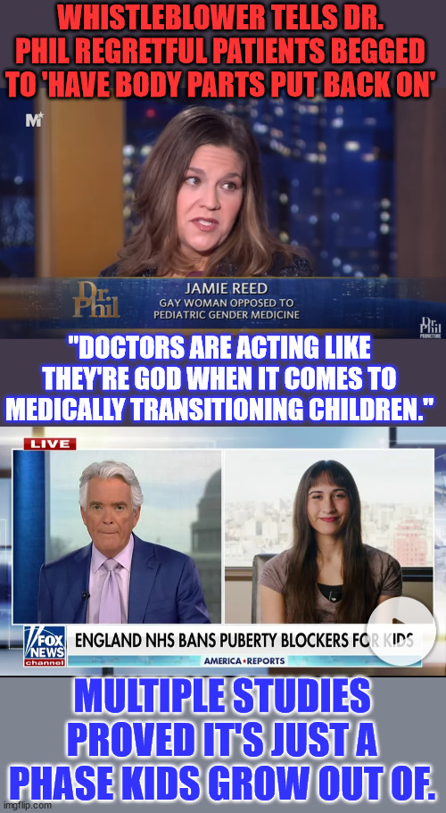 It starts with altering their biochemistry in a way that they can't come back from. | WHISTLEBLOWER TELLS DR. PHIL REGRETFUL PATIENTS BEGGED TO 'HAVE BODY PARTS PUT BACK ON'; "DOCTORS ARE ACTING LIKE THEY'RE GOD WHEN IT COMES TO MEDICALLY TRANSITIONING CHILDREN."; MULTIPLE STUDIES PROVED IT'S JUST A PHASE KIDS GROW OUT OF. | image tagged in transgender,medical,butchery,just stop it | made w/ Imgflip meme maker