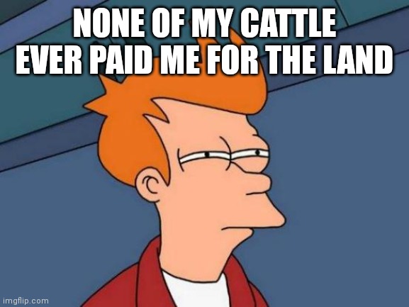 Futurama Fry Meme | NONE OF MY CATTLE EVER PAID ME FOR THE LAND | image tagged in memes,futurama fry | made w/ Imgflip meme maker
