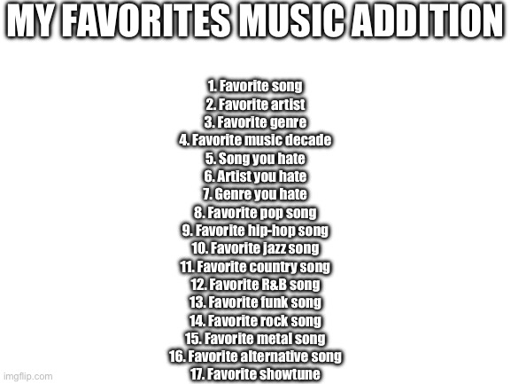Pick a number <3 | MY FAVORITES MUSIC ADDITION; 1. Favorite song
2. Favorite artist
3. Favorite genre
4. Favorite music decade
5. Song you hate
6. Artist you hate
7. Genre you hate
8. Favorite pop song
9. Favorite hip-hop song
10. Favorite jazz song
11. Favorite country song
12. Favorite R&B song
13. Favorite funk song
14. Favorite rock song
15. Favorite metal song
16. Favorite alternative song
17. Favorite showtune | image tagged in blank white template | made w/ Imgflip meme maker