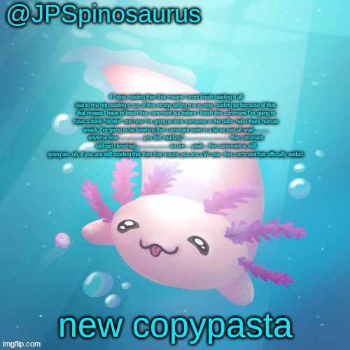 JPSpinosaurus axolotl temp v2 | if I stop reading then that means I wont finish reading it all due to me not reading it cuz of this image telling me to stop reading so because of that, that means I have to finish this comment but before I finish this comment I'm going to have a drink *drinks* and now I'm going to kick someone in the balls. hello there human snack, I'm going to be finishing this comment soon in a bit so just uh wait........... anytime now................. you still reading?................................. this comment still isn't finished........................ so um.... yeah... this comment is still going on.. uh, if you are still reading this then that means you are a W user. this comment has officially ended. new copypasta | image tagged in jpspinosaurus axolotl temp v2 | made w/ Imgflip meme maker