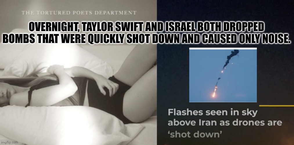 Taylor Swift Album And Israel Bomb Overnight, But Both Are Shot Down; Cause Only Noise | OVERNIGHT, TAYLOR SWIFT AND ISRAEL BOTH DROPPED BOMBS THAT WERE QUICKLY SHOT DOWN AND CAUSED ONLY NOISE. | image tagged in taylor swift,taylor swiftie,israel,iran,bombs,noise | made w/ Imgflip meme maker