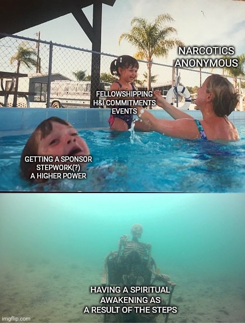 AA NA | NARCOTICS ANONYMOUS; FELLOWSHIPPING
H&I COMMITMENTS
EVENTS; GETTING A SPONSOR
STEPWORK(?)
A HIGHER POWER; HAVING A SPIRITUAL AWAKENING AS A RESULT OF THE STEPS | image tagged in mother ignoring kid drowning in a pool,na,aa,narcotics anonymous,alcoholics anonymous,addiction | made w/ Imgflip meme maker