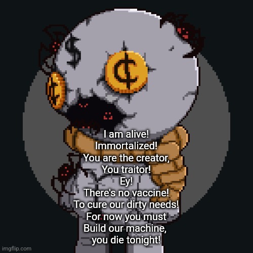 The og song fr | I am alive!
Immortalized!
You are the creator,
You traitor!
Ey!
There's no vaccine!
To cure our dirty needs!
For now you must
Build our machine, 
you die tonight! | image tagged in tainted keeper ig | made w/ Imgflip meme maker